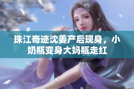 珠江奇迹沈姜产后现身，小奶瓶变身大妈瓶走红