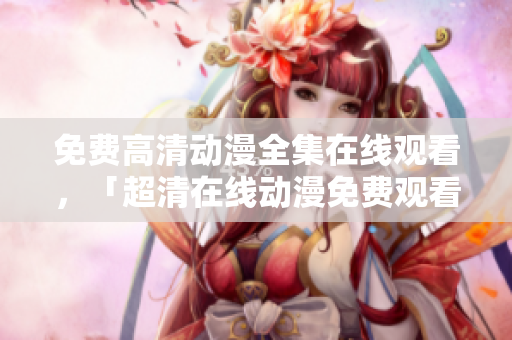 免费高清动漫全集在线观看，「超清在线动漫免费观看」
