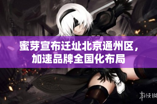 蜜芽宣布迁址北京通州区，加速品牌全国化布局