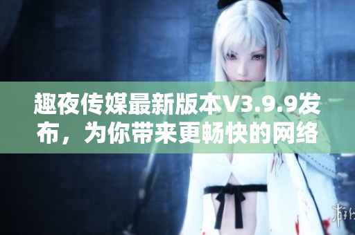 趣夜传媒最新版本V3.9.9发布，为你带来更畅快的网络阅读体验