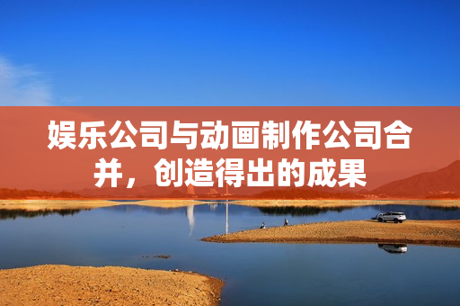 娱乐公司与动画制作公司合并，创造得出的成果