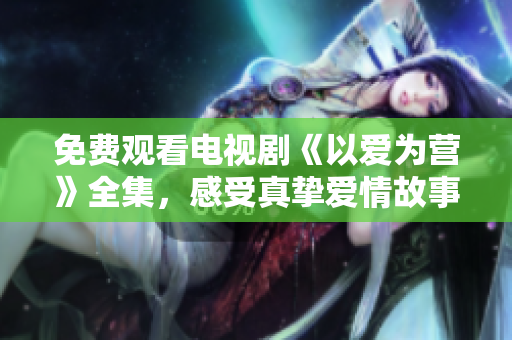 免费观看电视剧《以爱为营》全集，感受真挚爱情故事
