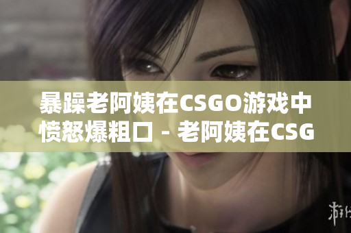 暴躁老阿姨在CSGO游戏中愤怒爆粗口 - 老阿姨在CSGO游戏中暴躁失态