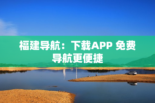 福建导航：下载APP 免费导航更便捷