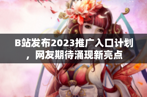 B站发布2023推广入口计划，网友期待涌现新亮点