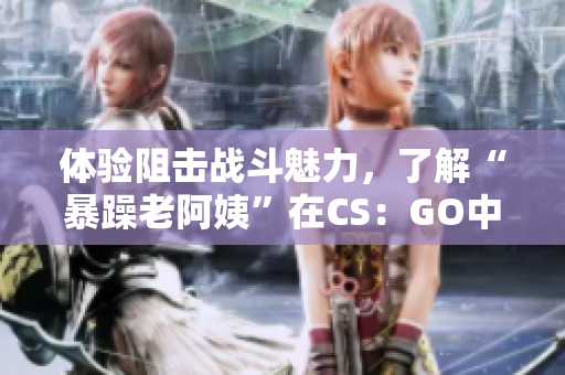 体验阻击战斗魅力，了解“暴躁老阿姨”在CS：GO中的表现！