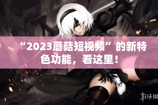 “2023蘑菇短视频”的新特色功能，看这里！