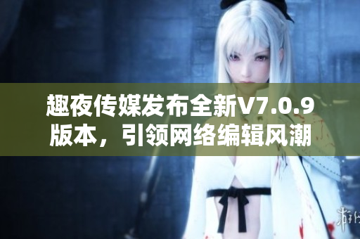 趣夜传媒发布全新V7.0.9版本，引领网络编辑风潮