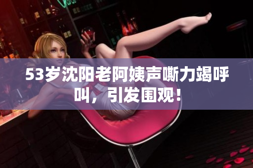 53岁沈阳老阿姨声嘶力竭呼叫，引发围观！