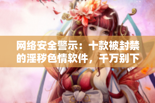 网络安全警示：十款被封禁的淫秽色情软件，千万别下载！