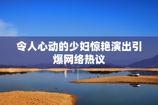 令人心动的少妇惊艳演出引爆网络热议