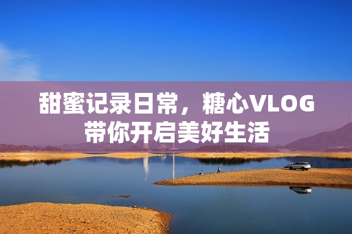 甜蜜记录日常，糖心VLOG带你开启美好生活