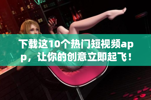 下载这10个热门短视频app，让你的创意立即起飞！