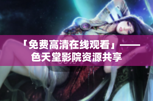「免费高清在线观看」——色天堂影院资源共享