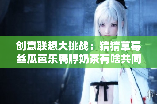 创意联想大挑战：猜猜草莓丝瓜芭乐鸭脖奶茶有啥共同点！