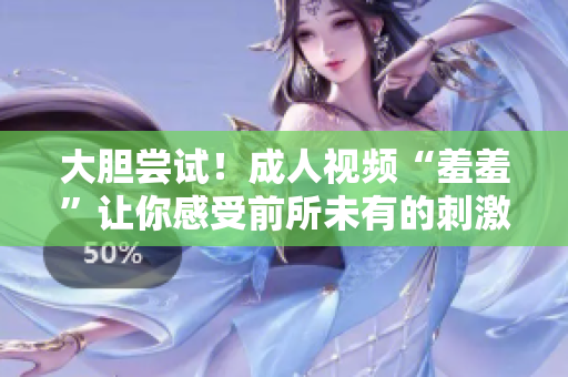 大胆尝试！成人视频“羞羞”让你感受前所未有的刺激体验