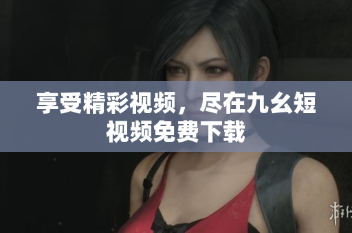 享受精彩视频，尽在九幺短视频免费下载