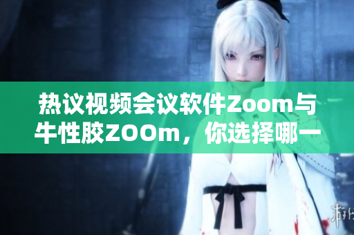 热议视频会议软件Zoom与牛性胶ZOOm，你选择哪一个？