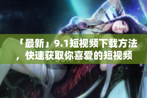 「最新」9.1短视频下载方法，快速获取你喜爱的短视频！