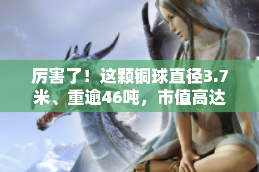 厉害了！这颗铜球直径3.7米、重逾46吨，市值高达上百万！