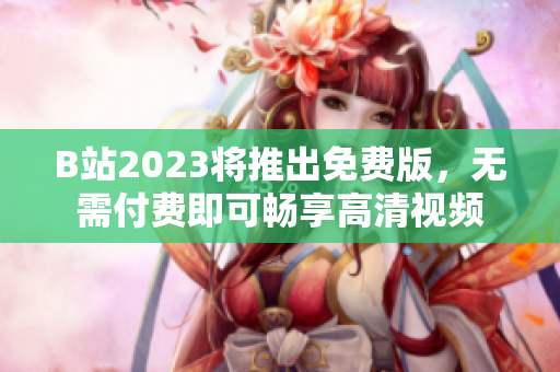 B站2023将推出免费版，无需付费即可畅享高清视频