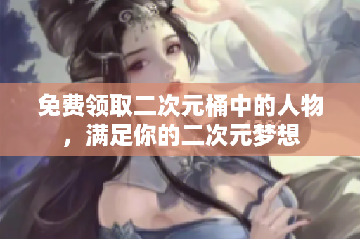 免费领取二次元桶中的人物，满足你的二次元梦想