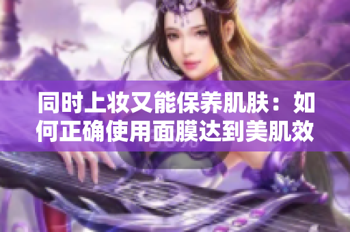 同时上妆又能保养肌肤：如何正确使用面膜达到美肌效果