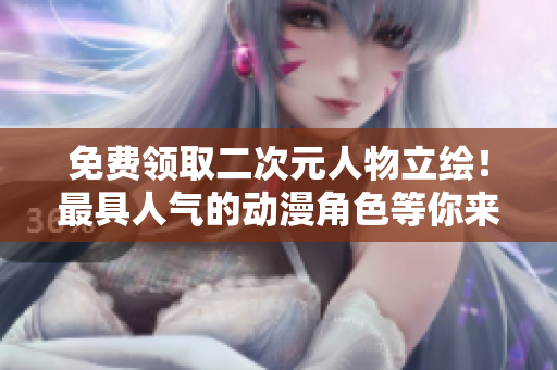 免费领取二次元人物立绘！最具人气的动漫角色等你来挑选！