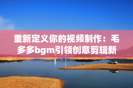 重新定义你的视频制作：毛多多bgm引领创意剪辑新潮流