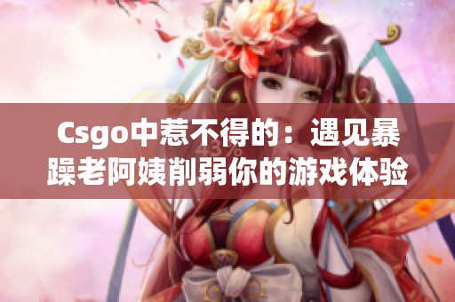 Csgo中惹不得的：遇见暴躁老阿姨削弱你的游戏体验