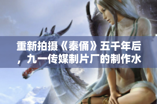 重新拍摄《秦俑》五千年后，九一传媒制片厂的制作水平有了何种质的提升？