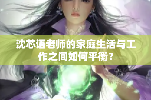 沈芯语老师的家庭生活与工作之间如何平衡？