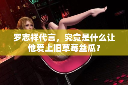 罗志祥代言，究竟是什么让他爱上旧草莓丝瓜？