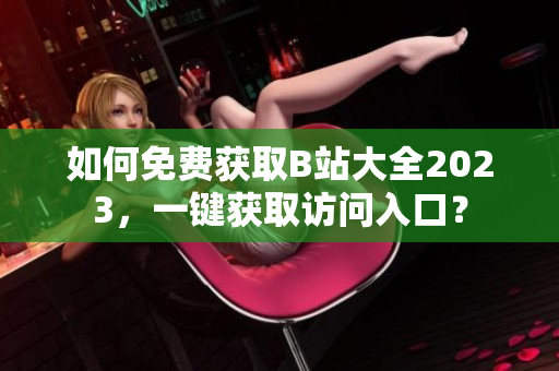 如何免费获取B站大全2023，一键获取访问入口？