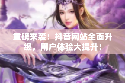 重磅来袭！抖音网站全面升级，用户体验大提升！