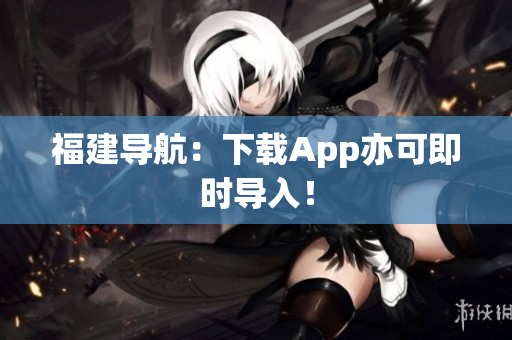 福建导航：下载App亦可即时导入！