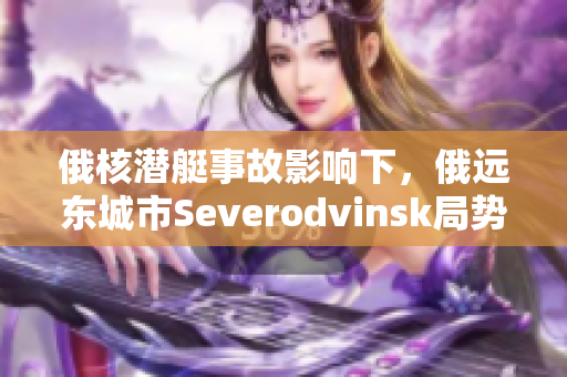 俄核潜艇事故影响下，俄远东城市Severodvinsk局势引人注目