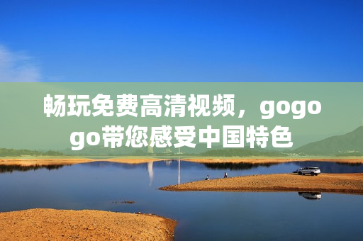 畅玩免费高清视频，gogogo带您感受中国特色
