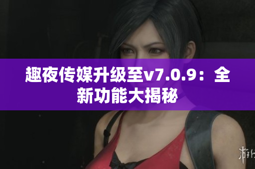 趣夜传媒升级至v7.0.9：全新功能大揭秘