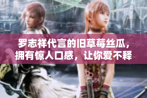 罗志祥代言的旧草莓丝瓜，拥有惊人口感，让你爱不释手！