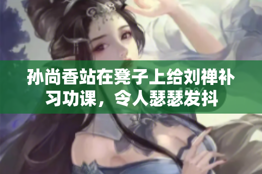 孙尚香站在凳子上给刘禅补习功课，令人瑟瑟发抖