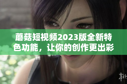 蘑菇短视频2023版全新特色功能，让你的创作更出彩！