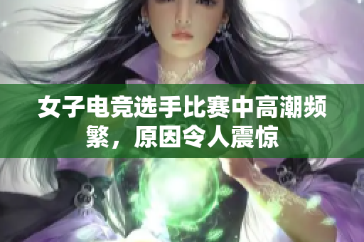 女子电竞选手比赛中高潮频繁，原因令人震惊