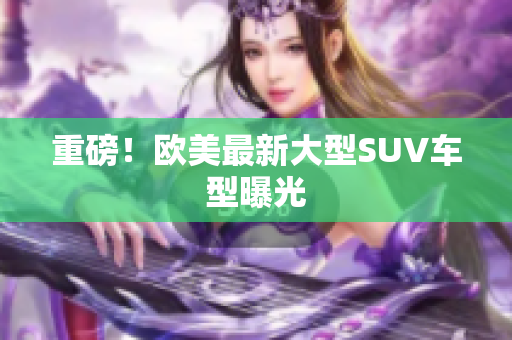 重磅！欧美最新大型SUV车型曝光