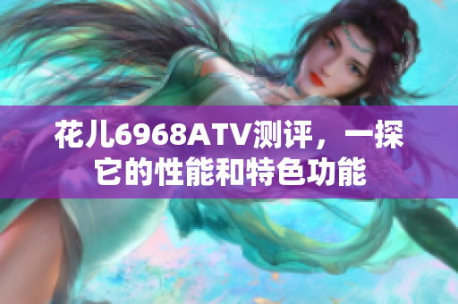 花儿6968ATV测评，一探它的性能和特色功能