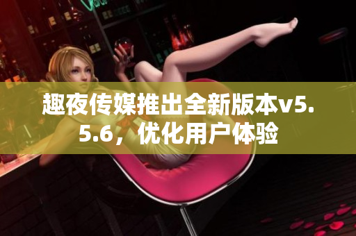 趣夜传媒推出全新版本v5.5.6，优化用户体验