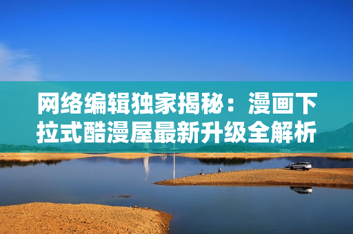 网络编辑独家揭秘：漫画下拉式酷漫屋最新升级全解析