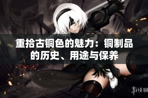 重拾古铜色的魅力：铜制品的历史、用途与保养