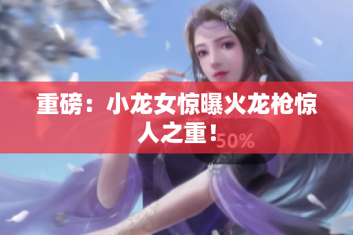 重磅：小龙女惊曝火龙枪惊人之重！