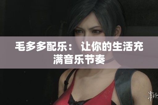 毛多多配乐： 让你的生活充满音乐节奏